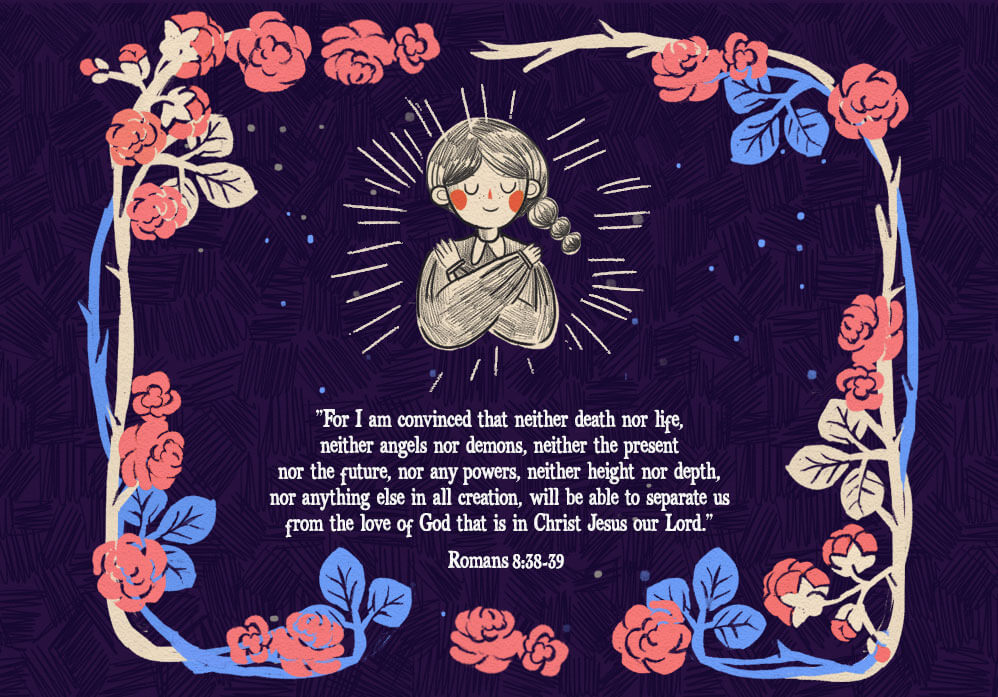 “For I am convinced that neither death nor life, neither angels nor demons, neither the present nor the future, nor any powers, neither height nor depth, nor anything else in all creation, will be able to separate us from the love of God that is in Christ Jesus our Lord.” Romans 8:38-39